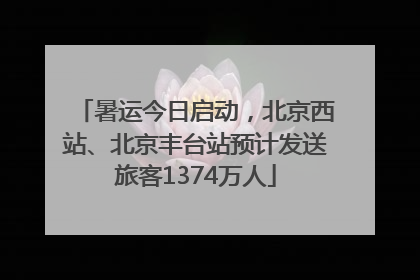 暑运今日启动，北京西站、北京丰台站预计发送旅客1374万人
