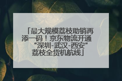 最大规模荔枝助销再添一码！京东物流开通“深圳-武汉-西安” 荔枝全货机航线