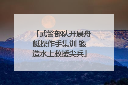 武警部队开展舟艇操作手集训 锻造水上救援尖兵