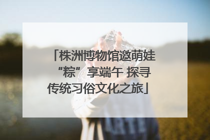 株洲博物馆邀萌娃“粽”享端午 探寻传统习俗文化之旅