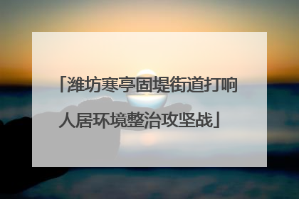 潍坊寒亭固堤街道打响人居环境整治攻坚战