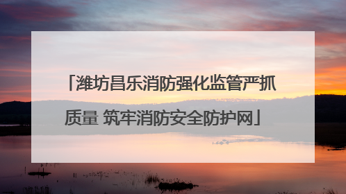 潍坊昌乐消防强化监管严抓质量 筑牢消防安全防护网
