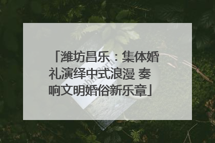 潍坊昌乐：集体婚礼演绎中式浪漫 奏响文明婚俗新乐章