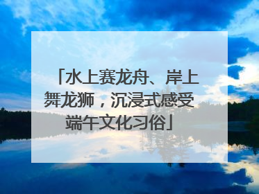 水上赛龙舟、岸上舞龙狮，沉浸式感受端午文化习俗