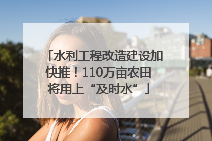 水利工程改造建设加快推！110万亩农田将用上“及时水”