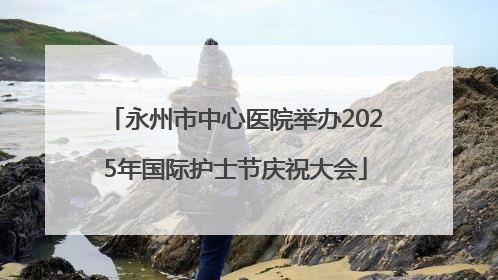 永州市中心医院举办2025年国际护士节庆祝大会