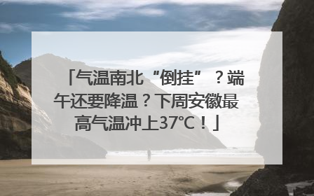 气温南北“倒挂”？端午还要降温？下周安徽最高气温冲上37℃！