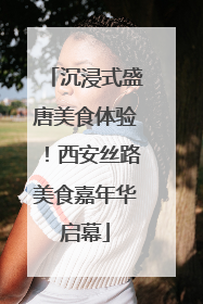 沉浸式盛唐美食体验！西安丝路美食嘉年华启幕