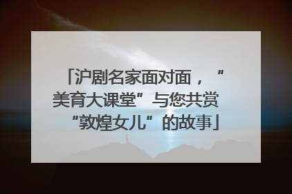 沪剧名家面对面，“美育大课堂”与您共赏“敦煌女儿”的故事