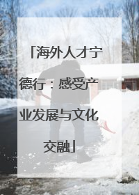 海外人才宁德行：感受产业发展与文化交融