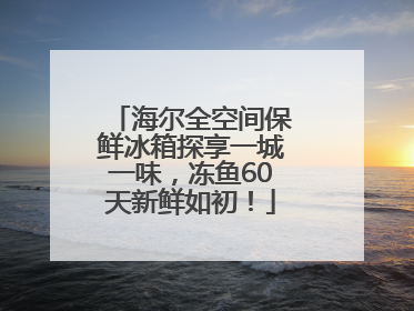 海尔全空间保鲜冰箱探享一城一味，冻鱼60天新鲜如初！