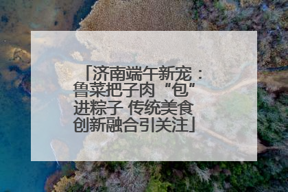 济南端午新宠：鲁菜把子肉“包”进粽子 传统美食创新融合引关注