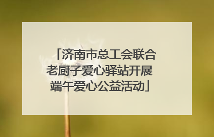 济南市总工会联合老厨子爱心驿站开展端午爱心公益活动