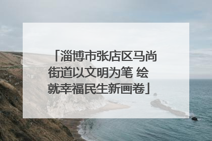 淄博市张店区马尚街道以文明为笔 绘就幸福民生新画卷