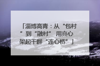 淄博高青：从“包村”到“融村” 用真心架起干群“连心桥”