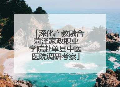 深化产教融合 菏泽家政职业学院赴单县中医医院调研考察