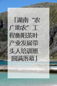 湖南“农广助农”工程衡阳茶叶产业发展带头人培训班圆满落幕
