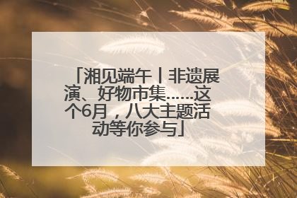 湘见端午丨非遗展演、好物市集……这个6月，八大主题活动等你参与