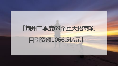 荆州二季度69个重大招商项目引资额1066.5亿元