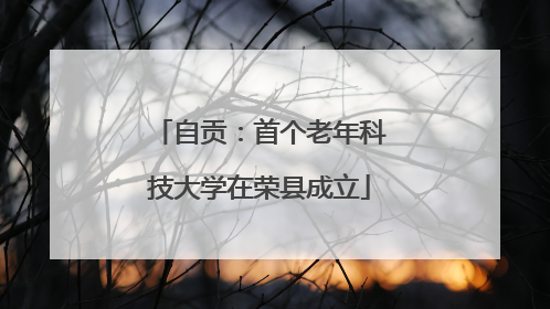 自贡：首个老年科技大学在荣县成立