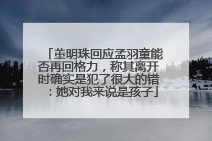董明珠回应孟羽童能否再回格力，称其离开时确实是犯了很大的错：她对我来说是孩子