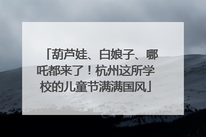 葫芦娃、白娘子、哪吒都来了！杭州这所学校的儿童节满满国风