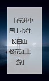行进中国丨心往长白山 松花江上游