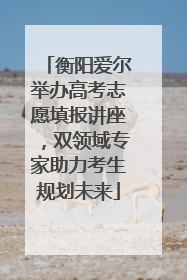 衡阳爱尔举办高考志愿填报讲座，双领域专家助力考生规划未来