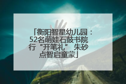 衡阳智星幼儿园：52名萌娃石鼓书院行“开笔礼” 朱砂点智启童蒙