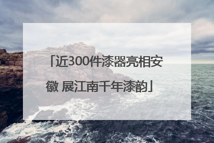 近300件漆器亮相安徽 展江南千年漆韵