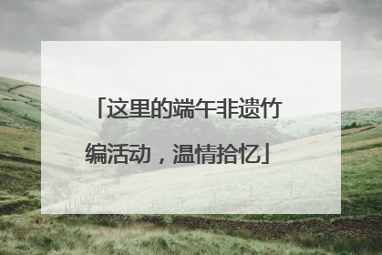 这里的端午非遗竹编活动，温情拾忆
