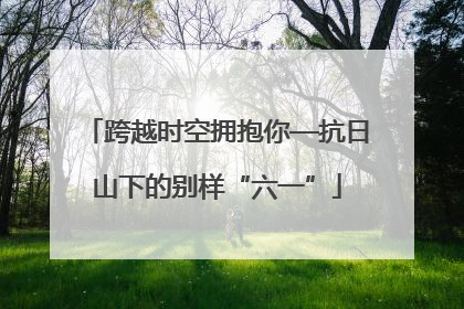 跨越时空拥抱你—抗日山下的别样“六一”