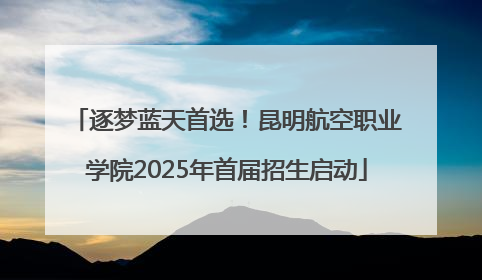 逐梦蓝天首选！昆明航空职业学院2025年首届招生启动