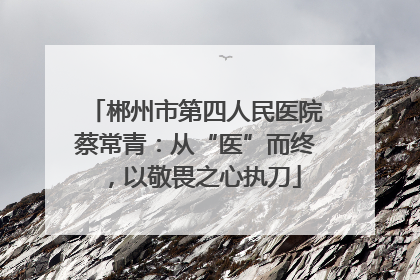郴州市第四人民医院蔡常青：从“医”而终，以敬畏之心执刀