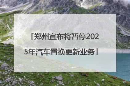 郑州宣布将暂停2025年汽车置换更新业务