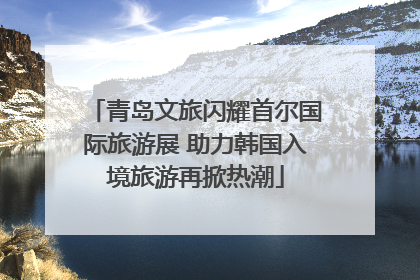 青岛文旅闪耀首尔国际旅游展 助力韩国入境旅游再掀热潮