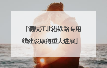 铜陵江北港铁路专用线建设取得重大进展