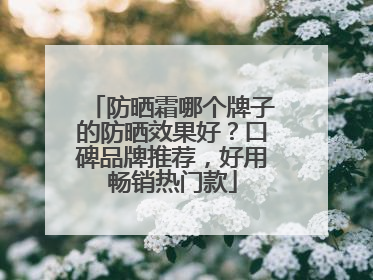 防晒霜哪个牌子的防晒效果好？口碑品牌推荐，好用畅销热门款