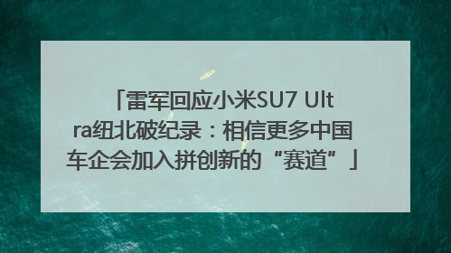 雷军回应小米SU7 Ultra纽北破纪录：相信更多中国车企会加入拼创新的“赛道”