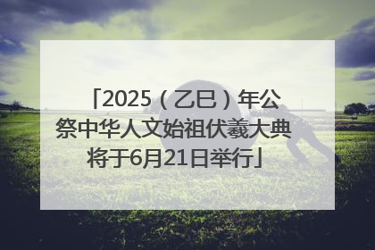 2025（乙巳）年公祭中华人文始祖伏羲大典将于6月21日举行