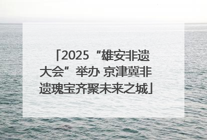 2025“雄安非遗大会”举办 京津冀非遗瑰宝齐聚未来之城