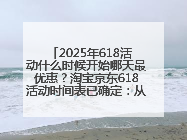 2025年618活动什么时候开始哪天最优惠？淘宝京东618活动时间表已确定：从5月13日开始至6月18日结束