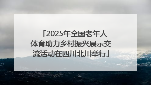 2025年全国老年人体育助力乡村振兴展示交流活动在四川北川举行