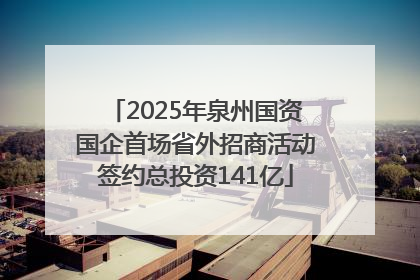 2025年泉州国资国企首场省外招商活动签约总投资141亿