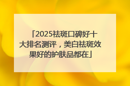 2025祛斑口碑好十大排名测评，美白祛斑效果好的护肤品都在