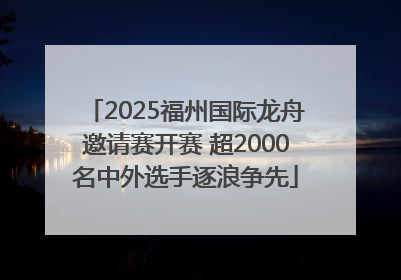 2025福州国际龙舟邀请赛开赛 超2000名中外选手逐浪争先