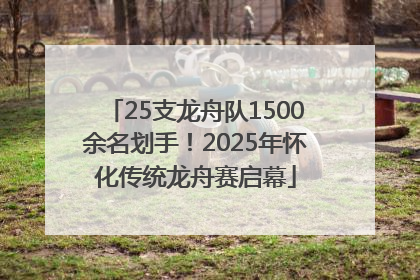 25支龙舟队1500余名划手！2025年怀化传统龙舟赛启幕