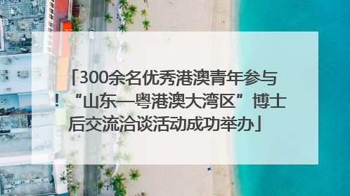 300余名优秀港澳青年参与！“山东—粤港澳大湾区”博士后交流洽谈活动成功举办